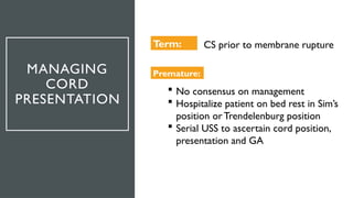 MANAGING
CORD
PRESENTATION
Term: CS prior to membrane rupture
Premature:
 No consensus on management
 Hospitalize patient on bed rest in Sim’s
position orTrendelenburg position
 Serial USS to ascertain cord position,
presentation and GA
 