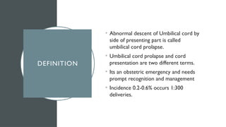 DEFINITION
• Abnormal descent of Umbilical cord by
side of presenting part is called
umbilical cord prolapse.
• Umbilical cord prolapse and cord
presentation are two different terms.
• Its an obstetric emergency and needs
prompt recognition and management
• Incidence 0.2-0.6% occurs 1:300
deliveries.
 