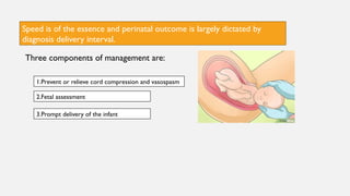 Speed is of the essence and perinatal outcome is largely dictated by
diagnosis delivery interval.
Three components of management are:
2.Fetal assessment
3.Prompt delivery of the infant
1.Prevent or relieve cord compression and vasospasm
 