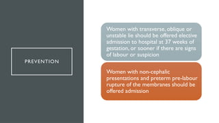 PREVENTION
Women with transverse, oblique or
unstable lie should be offered elective
admission to hospital at 37 weeks of
gestation, or sooner if there are signs
of labour or suspicion
Women with non-cephalic
presentations and preterm pre-labour
rupture of the membranes should be
offered admission
 
