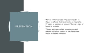 PREVENTION
• Women with transverse, oblique or unstable lie
should be offered elective admission to hospital at
37 weeks of gestation, or sooner if there are signs of
labour or suspicion
• Women with non-cephalic presentations and
preterm pre-labour rupture of the membranes
should be offered admission
 