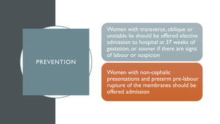 PREVENTION
Women with transverse, oblique or
unstable lie should be offered elective
admission to hospital at 37 weeks of
gestation, or sooner if there are signs
of labour or suspicion
Women with non-cephalic
presentations and preterm pre-labour
rupture of the membranes should be
offered admission
 