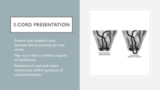 3.CORD PRESENTATION
 Present with umbilical cord
between fetal presenting part and
cervix.
 May occur with or without rupture
of membranes.
 Pulsations of cord with Intact
membranes confirm presence of
cord presentation.
 
