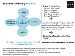Executive Summary (principles)
“one should have full knowledge of one's own strengths and weaknesses as well as those of one's enemies.
Lack of either set of knowledge might result in defeat”, Art of War, Sun Tzu
BI
foundation
Planning
Controlling
Modeling
Collecting and
consolidation
Original CPM techniques:
Economic value added
 Balanced scorecard
 Activity-based costing
 Total Quality Management
 Theory of Constraints
Strategy + enterprise risk management and
day-to-day decision making
“Risk appetite is the amount of risk, on a broad level,
an organization is willing to accept in pursuit of value.
Each organization pursues various objectives to add
value and should broadly understand the risk it is
willing to undertake in doing so.”*
* Source: Understanding and Communicating Risk Appetite, COSO 2012. There is no right/standard/universal report.
4
Conception of sustainable banking
(SEMS**)
Effective Management Reporting System
**Source: Banking on Sustainability, IFC 2007 report
 