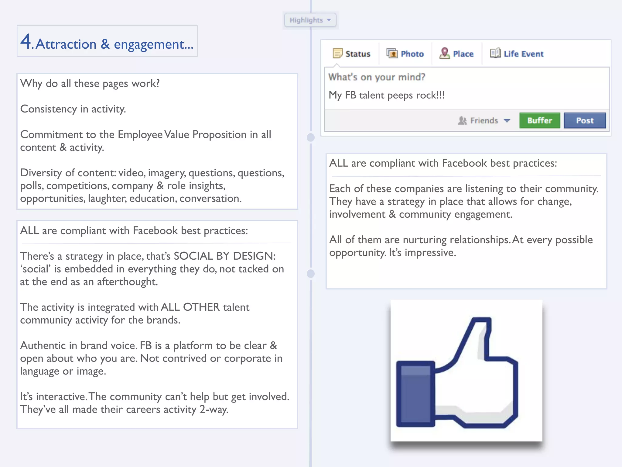 4. Attraction & engagement...
Why do all these pages work?
                                                               My FB talent peeps rock!!!
Consistency in activity.

Commitment to the Employee Value Proposition in all
content & activity.
                                                               ALL are compliant with Facebook best practices:
Diversity of content: video, imagery, questions, questions,
polls, competitions, company & role insights,                  Each of these companies are listening to their community.
opportunities, laughter, education, conversation.              They have a strategy in place that allows for change,
                                                               involvement & community engagement.
ALL are compliant with Facebook best practices:
                                                               All of them are nurturing relationships. At every possible
There’s a strategy in place, that’s SOCIAL BY DESIGN:          opportunity. It’s impressive.
‘social’ is embedded in everything they do, not tacked on
at the end as an afterthought.

The activity is integrated with ALL OTHER talent
community activity for the brands.

Authentic in brand voice. FB is a platform to be clear &
open about who you are. Not contrived or corporate in
language or image.

It’s interactive. The community can’t help but get involved.
They’ve all made their careers activity 2-way.
 