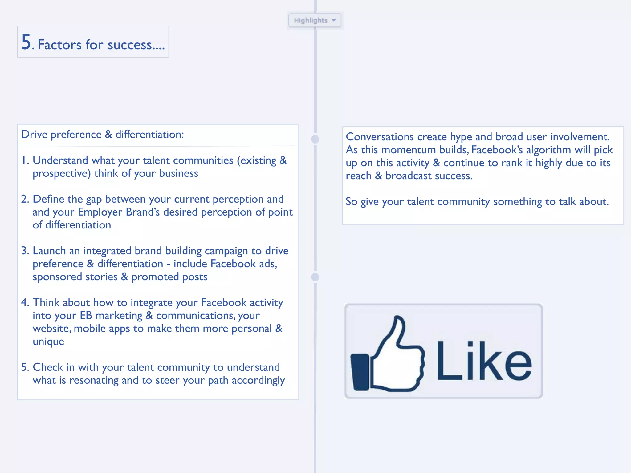 5. Factors for success....



Drive preference & differentiation:                        Conversations create hype and broad user involvement.
                                                           As this momentum builds, Facebook’s algorithm will pick
1. Understand what your talent communities (existing &     up on this activity & continue to rank it highly due to its
   prospective) think of your business                     reach & broadcast success.

2. Deﬁne the gap between your current perception and       So give your talent community something to talk about.
   and your Employer Brand’s desired perception of point
   of differentiation

3. Launch an integrated brand building campaign to drive
   preference & differentiation - include Facebook ads,
   sponsored stories & promoted posts

4. Think about how to integrate your Facebook activity
   into your EB marketing & communications, your
   website, mobile apps to make them more personal &
   unique

5. Check in with your talent community to understand
   what is resonating and to steer your path accordingly
 