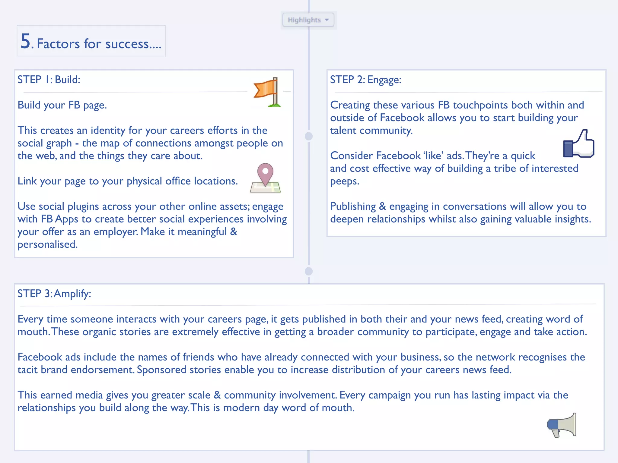 5. Factors for success....
STEP 1: Build:                                                     STEP 2: Engage:

Build your FB page.                                                Creating these various FB touchpoints both within and
                                                                   outside of Facebook allows you to start building your
This creates an identity for your careers efforts in the           talent community.
social graph - the map of connections amongst people on
the web, and the things they care about.                           Consider Facebook ‘like’ ads. They’re a quick
                                                                   and cost effective way of building a tribe of interested
Link your page to your physical ofﬁce locations.                   peeps.

Use social plugins across your other online assets; engage         Publishing & engaging in conversations will allow you to
with FB Apps to create better social experiences involving         deepen relationships whilst also gaining valuable insights.
your offer as an employer. Make it meaningful &
personalised.



STEP 3: Amplify:

Every time someone interacts with your careers page, it gets published in both their and your news feed, creating word of
mouth. These organic stories are extremely effective in getting a broader community to participate, engage and take action.

Facebook ads include the names of friends who have already connected with your business, so the network recognises the
tacit brand endorsement. Sponsored stories enable you to increase distribution of your careers news feed.

This earned media gives you greater scale & community involvement. Every campaign you run has lasting impact via the
relationships you build along the way. This is modern day word of mouth.
 