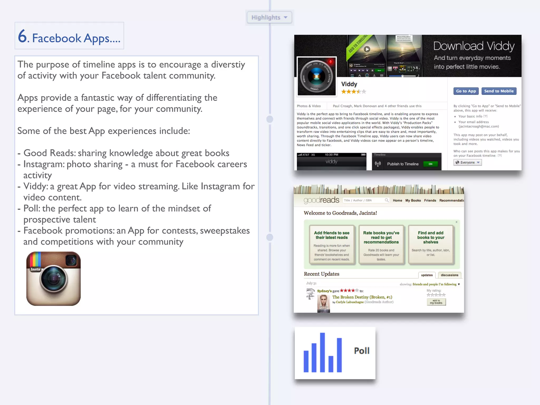 6. Facebook Apps....
The purpose of timeline apps is to encourage a diverstiy
of activity with your Facebook talent community.

Apps provide a fantastic way of differentiating the
experience of your page, for your community.

Some of the best App experiences include:

- Good Reads: sharing knowledge about great books
- Instagram: photo sharing - a must for Facebook careers
  activity
- Viddy: a great App for video streaming. Like Instagram for
  video content.
- Poll: the perfect app to learn of the mindset of
  prospective talent
- Facebook promotions: an App for contests, sweepstakes
  and competitions with your community
 