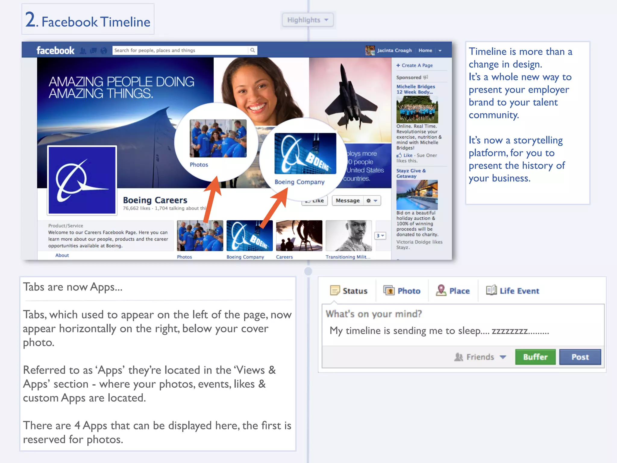 2. Facebook Timeline
                                                                                              Timeline is more than a
                                                                                              change in design.
                                                                                              It’s a whole new way to
                                                                                              present your employer
                                                                                              brand to your talent
                                                                                              community.

                                                                                              It’s now a storytelling
                                                                                              platform, for you to
                                                                                              present the history of
                                                                                              your business.




Tabs are now Apps...

Tabs, which used to appear on the left of the page, now
appear horizontally on the right, below your cover         My timeline is sending me to sleep.... zzzzzzzz.........
photo.

Referred to as ‘Apps’ they’re located in the ‘Views &
Apps’ section - where your photos, events, likes &
custom Apps are located.

There are 4 Apps that can be displayed here, the ﬁrst is
reserved for photos.
 