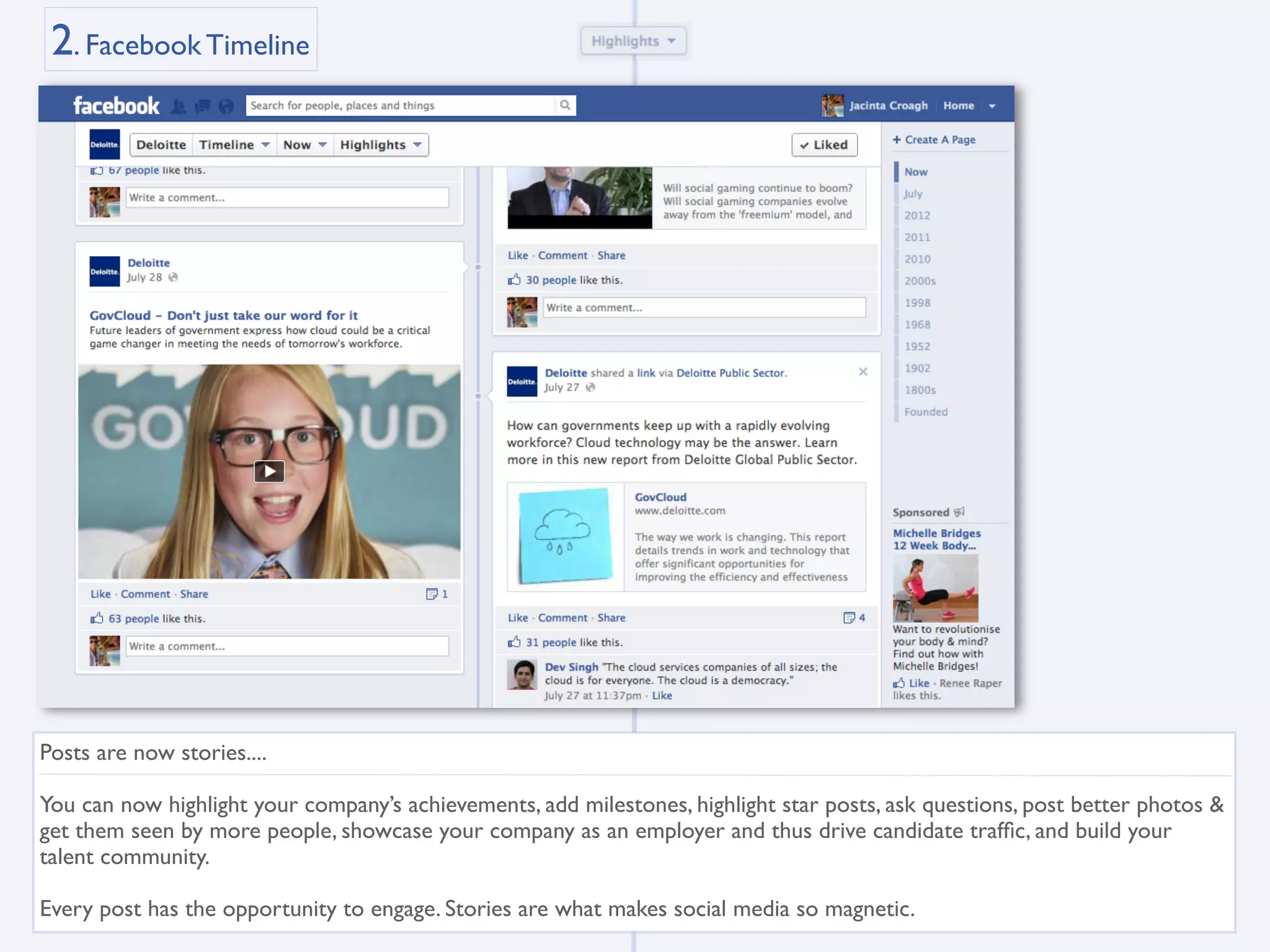2. Facebook Timeline




Posts are now stories....

You can now highlight your company’s achievements, add milestones, highlight star posts, ask questions, post better photos &
get them seen by more people, showcase your company as an employer and thus drive candidate trafﬁc, and build your
talent community.

Every post has the opportunity to engage. Stories are what makes social media so magnetic.
 