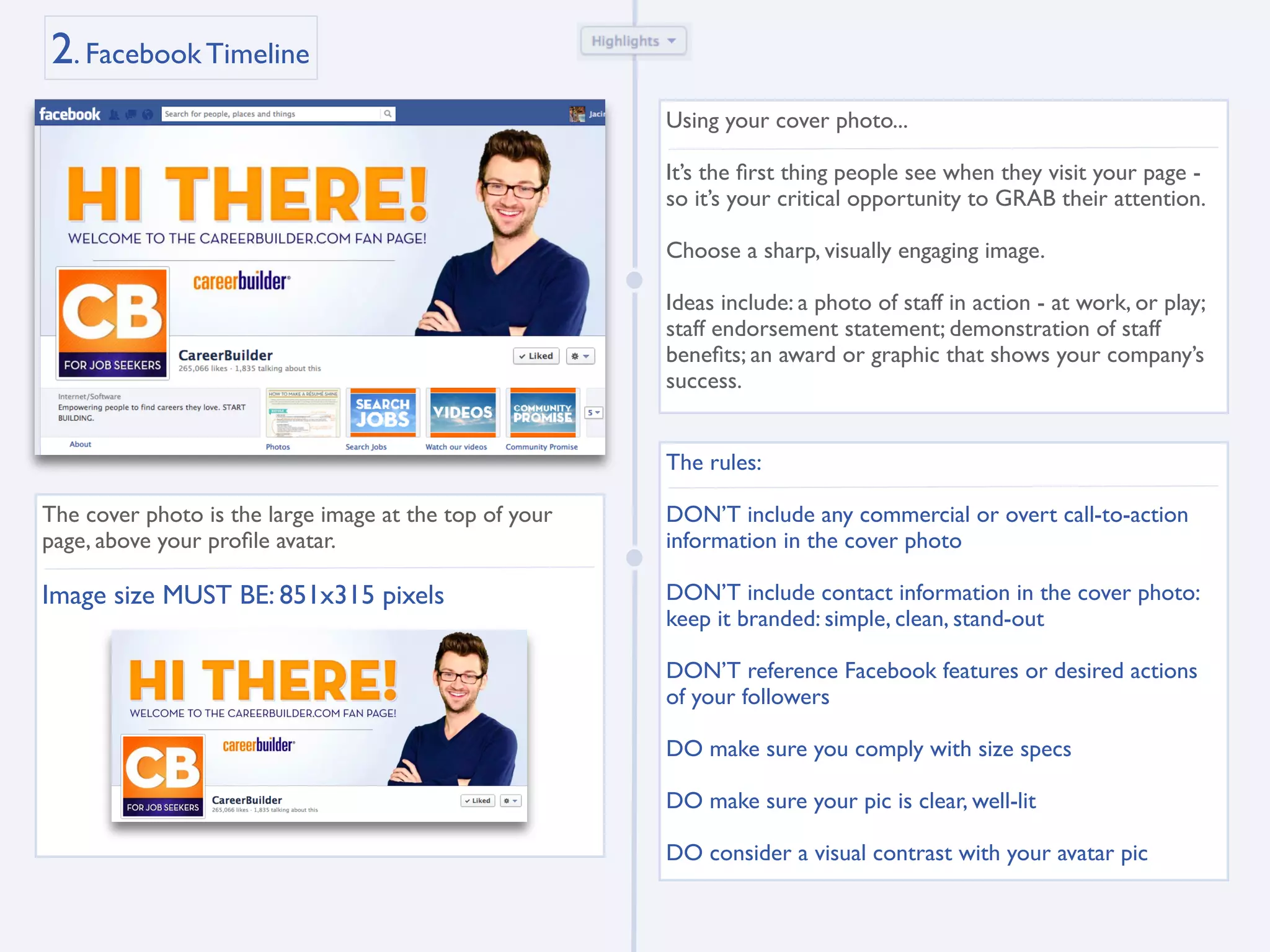 2. Facebook Timeline
                                                        Using your cover photo...

                                                        It’s the ﬁrst thing people see when they visit your page -
                                                        so it’s your critical opportunity to GRAB their attention.

                                                        Choose a sharp, visually engaging image.

                                                        Ideas include: a photo of staff in action - at work, or play;
                                                        staff endorsement statement; demonstration of staff
                                                        beneﬁts; an award or graphic that shows your company’s
                                                        success.


                                                        The rules:

The cover photo is the large image at the top of your   DON’T include any commercial or overt call-to-action
page, above your proﬁle avatar.                         information in the cover photo

Image size MUST BE: 851x315 pixels                      DON’T include contact information in the cover photo:
                                                        keep it branded: simple, clean, stand-out

                                                        DON’T reference Facebook features or desired actions
                                                        of your followers

                                                        DO make sure you comply with size specs

                                                        DO make sure your pic is clear, well-lit

                                                        DO consider a visual contrast with your avatar pic
 