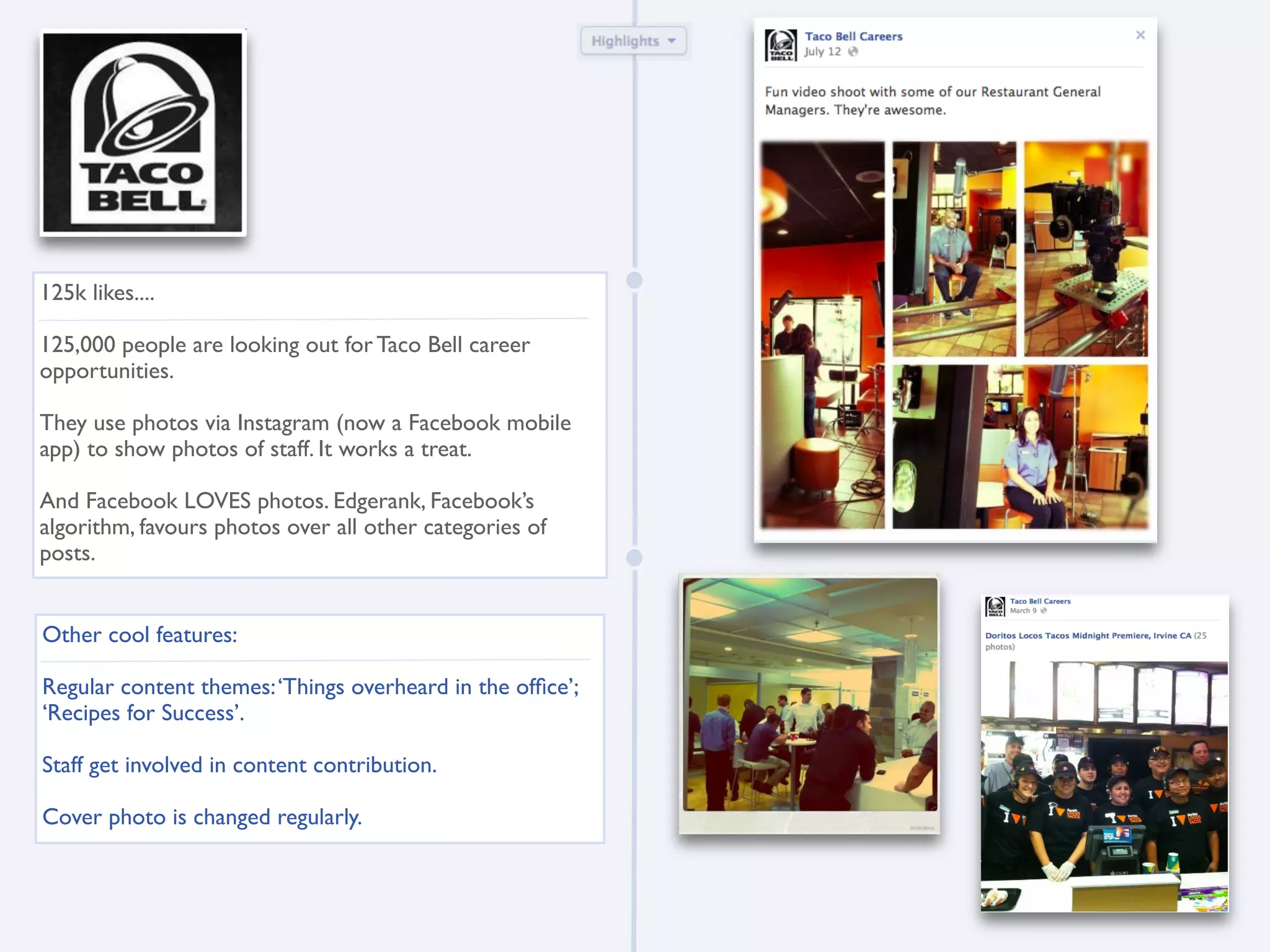 125k likes....

125,000 people are looking out for Taco Bell career
opportunities.

They use photos via Instagram (now a Facebook mobile
app) to show photos of staff. It works a treat.

And Facebook LOVES photos. Edgerank, Facebook’s
algorithm, favours photos over all other categories of
posts.


Other cool features:

Regular content themes: ‘Things overheard in the ofﬁce’;
‘Recipes for Success’.

Staff get involved in content contribution.

Cover photo is changed regularly.
 