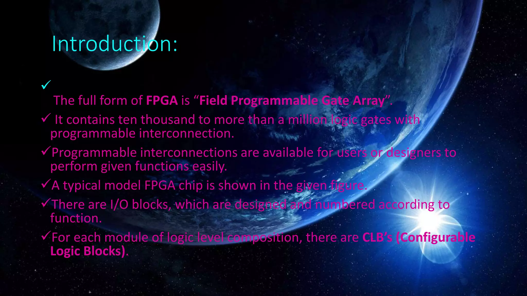 Introduction:

The full form of FPGA is “Field Programmable Gate Array”.
 It contains ten thousand to more than a million logic gates with
programmable interconnection.
Programmable interconnections are available for users or designers to
perform given functions easily.
A typical model FPGA chip is shown in the given figure.
There are I/O blocks, which are designed and numbered according to
function.
For each module of logic level composition, there are CLB’s (Configurable
Logic Blocks).
 