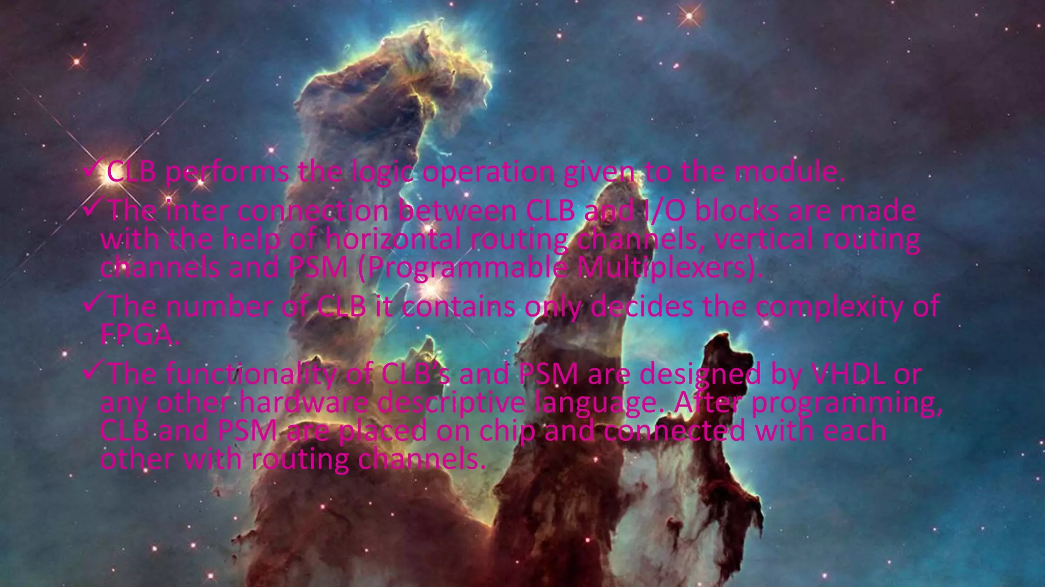 CLB performs the logic operation given to the module.
The inter connection between CLB and I/O blocks are made
with the help of horizontal routing channels, vertical routing
channels and PSM (Programmable Multiplexers).
The number of CLB it contains only decides the complexity of
FPGA.
The functionality of CLB’s and PSM are designed by VHDL or
any other hardware descriptive language. After programming,
CLB and PSM are placed on chip and connected with each
other with routing channels.
 