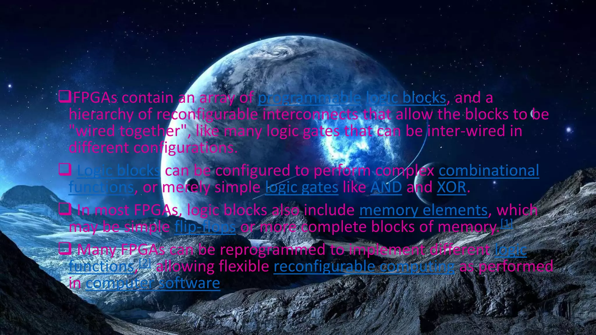 FPGAs contain an array of programmable logic blocks, and a
hierarchy of reconfigurable interconnects that allow the blocks to be
"wired together", like many logic gates that can be inter-wired in
different configurations.
 Logic blocks can be configured to perform complex combinational
functions, or merely simple logic gates like AND and XOR.
 In most FPGAs, logic blocks also include memory elements, which
may be simple flip-flops or more complete blocks of memory.[1]
 Many FPGAs can be reprogrammed to implement different logic
functions,[2] allowing flexible reconfigurable computing as performed
in computer software.
 