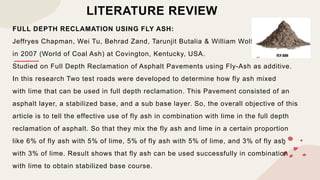 LITERATURE REVIEW
FULL DEPTH RECLAMATION USING FLY ASH:
Jeffryes Chapman, Wei Tu, Behrad Zand, Tarunjit Butalia & William Wolfe
in 2007 (World of Coal Ash) at Covington, Kentucky, USA.
Studied on Full Depth Reclamation of Asphalt Pavements using Fly-Ash as additive.
In this research Two test roads were developed to determine how fly ash mixed
with lime that can be used in full depth reclamation. This Pavement consisted of an
asphalt layer, a stabilized base, and a sub base layer. So, the overall objective of this
article is to tell the effective use of fly ash in combination with lime in the full depth
reclamation of asphalt. So that they mix the fly ash and lime in a certain proportion
like 6% of fly ash with 5% of lime, 5% of fly ash with 5% of lime, and 3% of fly ash
with 3% of lime. Result shows that fly ash can be used successfully in combination
with lime to obtain stabilized base course.
 