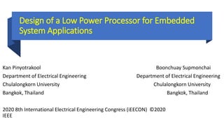 Design of a Low Power Processor for Embedded
System Applications
Kan Pinyotrakool Boonchuay Supmonchai
Department of Electrical Engineering Department of Electrical Engineering
Chulalongkorn University Chulalongkorn University
Bangkok, Thailand Bangkok, Thailand
2020 8th International Electrical Engineering Congress (iEECON) ©2020
IEEE
 