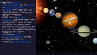 • დედამიწა — მზის
სისტემაში მზიდან მესამე პლანეტა.
იგი დედამიწის ტიპის
პლანეტებს შორის უდიდესია და
სამყაროში ცნობილი ერთადერთი
ადგილია, რომელიც
დასახლებულია ცოცხალი
არსებებით. დედამიწის ზედაპირის
უდიდესი ნაწილი წყალს უკავია,
მის გარშემო კი ჰაერის გარსი -
ატმოსფეროა. იგი დაახლოებით 4,5
მილიარდი წლის წინ წარმოიქმნა და
მალევე შეიძინა თავისი
ერთადერთი ბუნებრივი
თანამგზავრი მთვარე. აგრეთვე,
დღემდე აღმოჩენილია
რამდენიმე კვაზითანამგზავრი
 