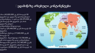 Დედამიწაზე არსებული კონტინენტები
აზია (43,820,000 კვ კმ) მოიცავს 50
ქვეყანას და ყველაზე დასახლებული
კონტინენტია, ს.აფრიკა (30,370,000 კვ
კმ) მოიცავს 54 ქვეყანას. ეს არის
ყველაზე ცხელი
კონტინენტი.ჩრდილოეთ
ამერიკა (24,490,000 კვ კმ) მოიცავს 23
ქვეყანას,
სამხრეთ ამერიკა (17,840,000 კვ კმ)
მოიცავს 12
ქვეყანას. ანტარქტიდა (13,720,000 კვ
კმ) არის ყველაზე ცივი კონტინენტი
მსოფლიოში,ევროპა (10,180,000 კვ კმ)
მოიცავს 51 ქვეყანას.ავსტრალია და
ოკეანეთი (9,008,500 კვ კმ) მოიცავს 14
ქვეყანას
 
