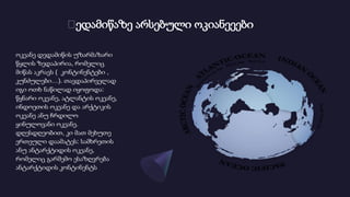 Დედამიწაზე არსებული ოკიანეეები
ოკეანე დედამიწის უზარმაზარი
წყლის ზედაპირია, რომელიც
მიწას აკრავს ( კონტინენტები ,
კუნძულები…). თავდაპირველად
იგი ოთხ ნაწილად იყოფოდა:
წყნარი ოკეანე, ატლანტის ოკეანე,
ინდოეთის ოკეანე და არქტიკის
ოკეანე ანუ ჩრდილო
ყინულოვანი ოკეანე.
დღესდღეობით, კი მათ მეხუთე
ერთეული დაამატეს: სამხრეთის
ანუ ანტარქტიდის ოკეანე,
რომელიც გარშემო ესაზღვრება
ანტარქტიდის კონტინენტს
 