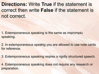 Directions: Write True if the statement is
correct then write False if the statement is
not correct.
1. Extemporaneous speaking is the same as impromptu
speaking.
2. In extemporaneous speakig you are allowed to use note cards
for reference.
3. Extemporaneous speaking reqires a rigidly structured speech.
4. Extemporaneous speaking does not require any research or
preparation.
 