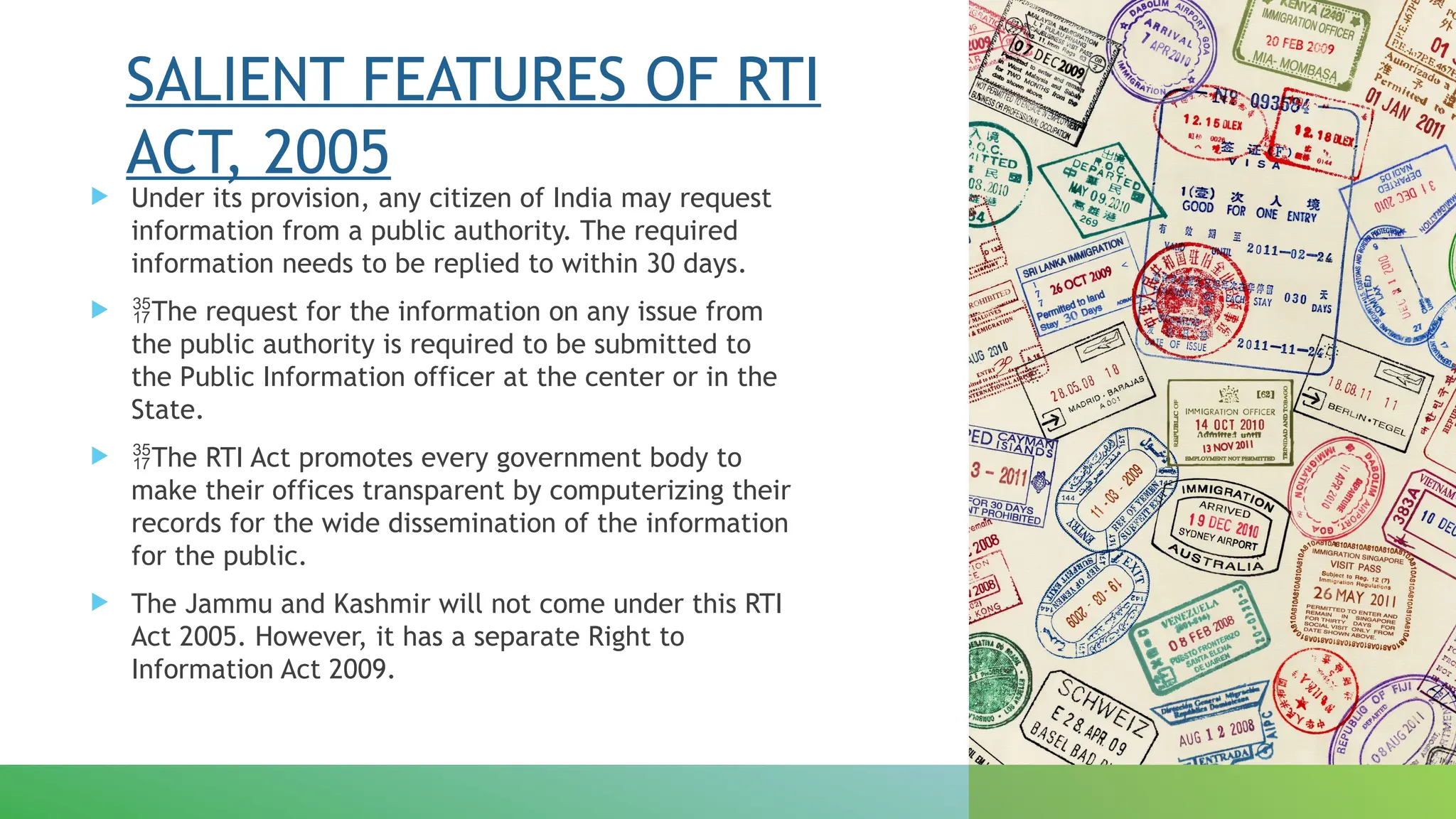 SALIENT FEATURES OF RTI
ACT, 2005
 Under its provision, any citizen of India may request
information from a public authority. The required
information needs to be replied to within 30 days.
 The request for the information on any issue from
the public authority is required to be submitted to
the Public Information officer at the center or in the
State.
 The RTI Act promotes every government body to
make their offices transparent by computerizing their
records for the wide dissemination of the information
for the public.
 The Jammu and Kashmir will not come under this RTI
Act 2005. However, it has a separate Right to
Information Act 2009.
 