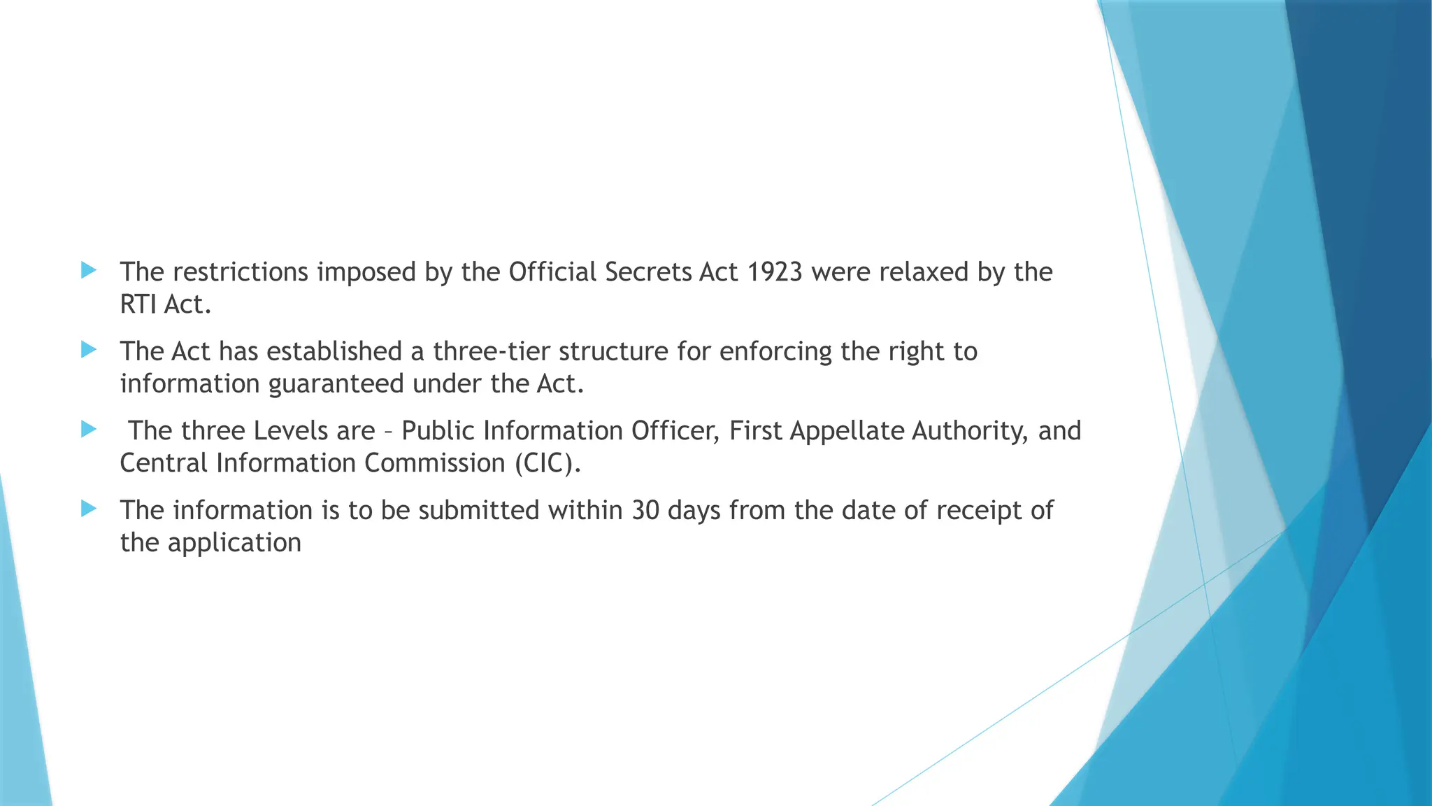  The restrictions imposed by the Official Secrets Act 1923 were relaxed by the
RTI Act.
 The Act has established a three-tier structure for enforcing the right to
information guaranteed under the Act.
 The three Levels are – Public Information Officer, First Appellate Authority, and
Central Information Commission (CIC).
 The information is to be submitted within 30 days from the date of receipt of
the application
 