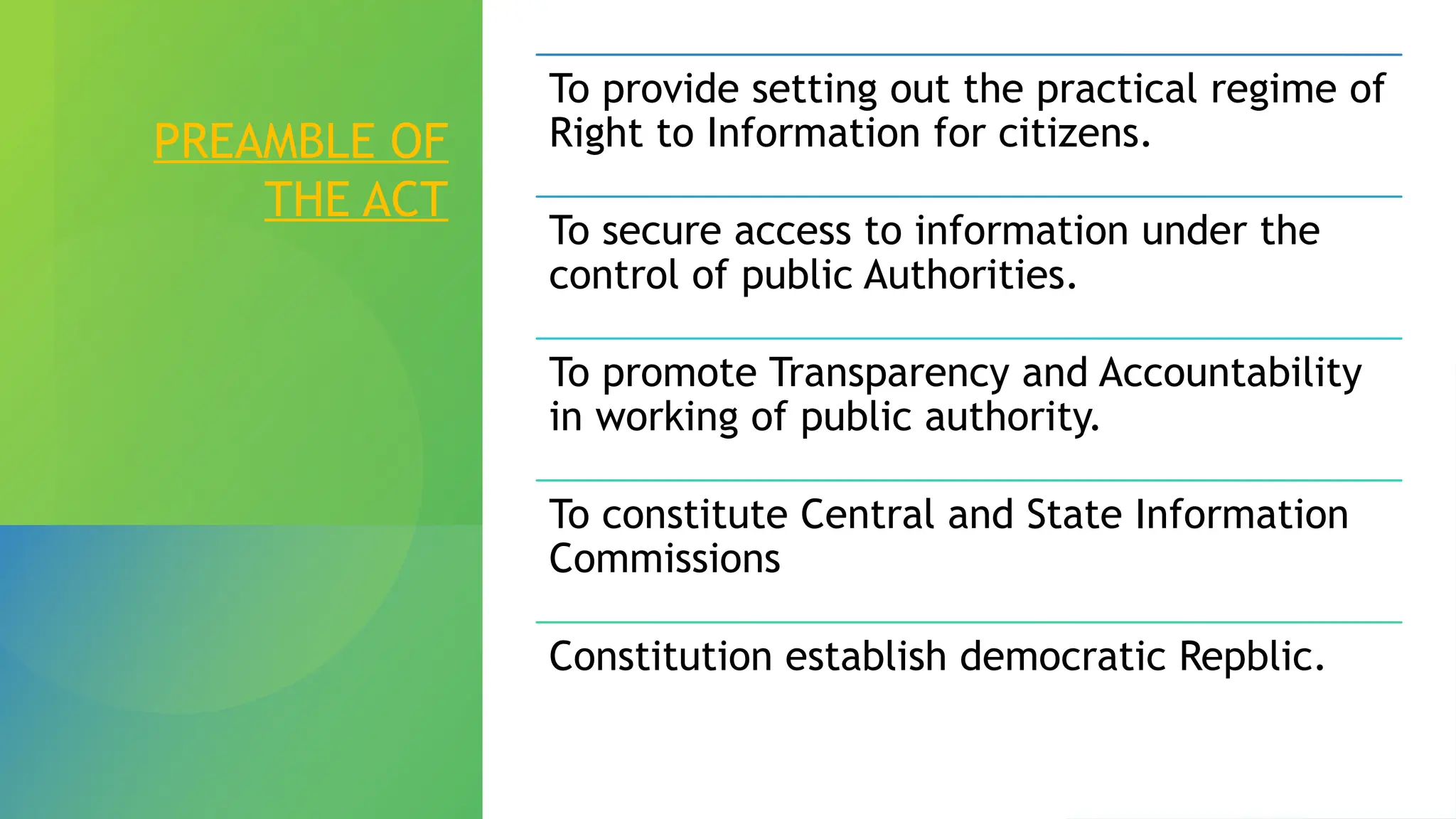 PREAMBLE OF
THE ACT
To provide setting out the practical regime of
Right to Information for citizens.
To secure access to information under the
control of public Authorities.
To promote Transparency and Accountability
in working of public authority.
To constitute Central and State Information
Commissions
Constitution establish democratic Repblic.
 