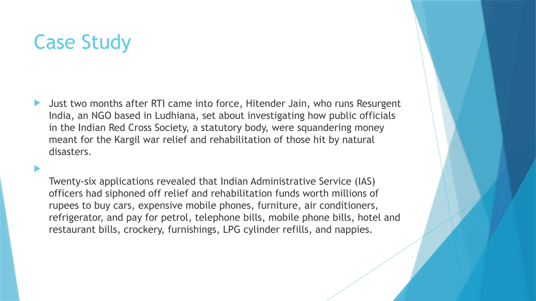 Case Study
 Just two months after RTI came into force, Hitender Jain, who runs Resurgent
India, an NGO based in Ludhiana, set about investigating how public officials
in the Indian Red Cross Society, a statutory body, were squandering money
meant for the Kargil war relief and rehabilitation of those hit by natural
disasters.

Twenty-six applications revealed that Indian Administrative Service (IAS)
officers had siphoned off relief and rehabilitation funds worth millions of
rupees to buy cars, expensive mobile phones, furniture, air conditioners,
refrigerator, and pay for petrol, telephone bills, mobile phone bills, hotel and
restaurant bills, crockery, furnishings, LPG cylinder refills, and nappies.
 