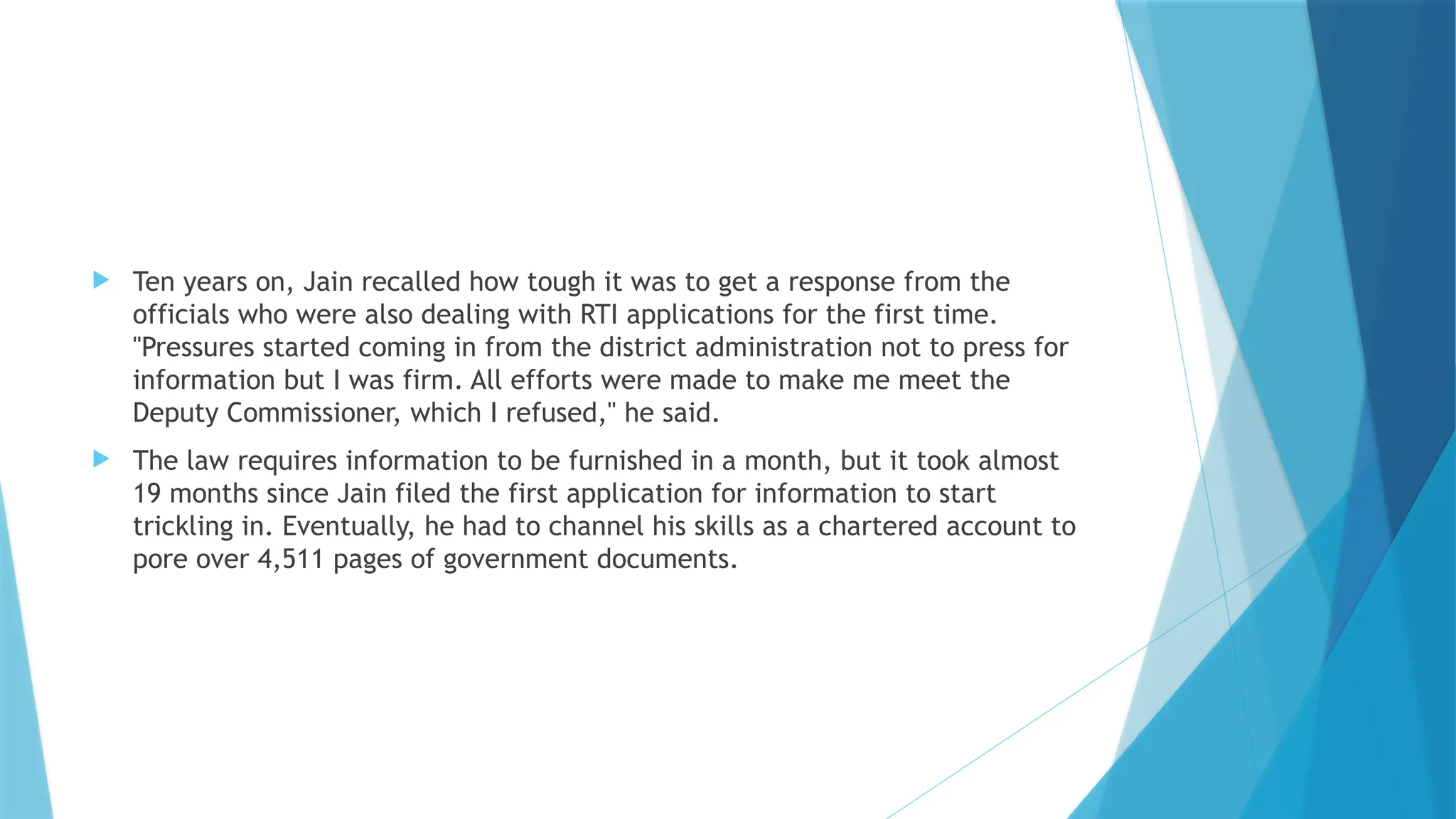  Ten years on, Jain recalled how tough it was to get a response from the
officials who were also dealing with RTI applications for the first time.
"Pressures started coming in from the district administration not to press for
information but I was firm. All efforts were made to make me meet the
Deputy Commissioner, which I refused," he said.
 The law requires information to be furnished in a month, but it took almost
19 months since Jain filed the first application for information to start
trickling in. Eventually, he had to channel his skills as a chartered account to
pore over 4,511 pages of government documents.
 