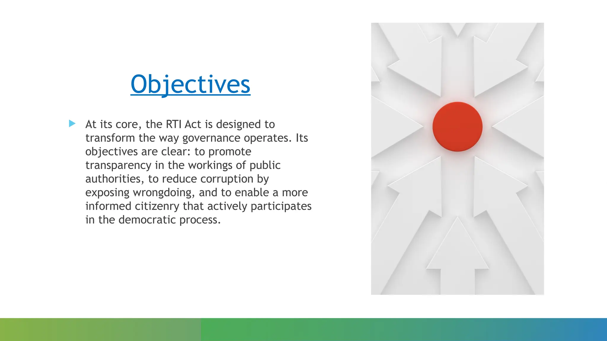Objectives
 At its core, the RTI Act is designed to
transform the way governance operates. Its
objectives are clear: to promote
transparency in the workings of public
authorities, to reduce corruption by
exposing wrongdoing, and to enable a more
informed citizenry that actively participates
in the democratic process.
 