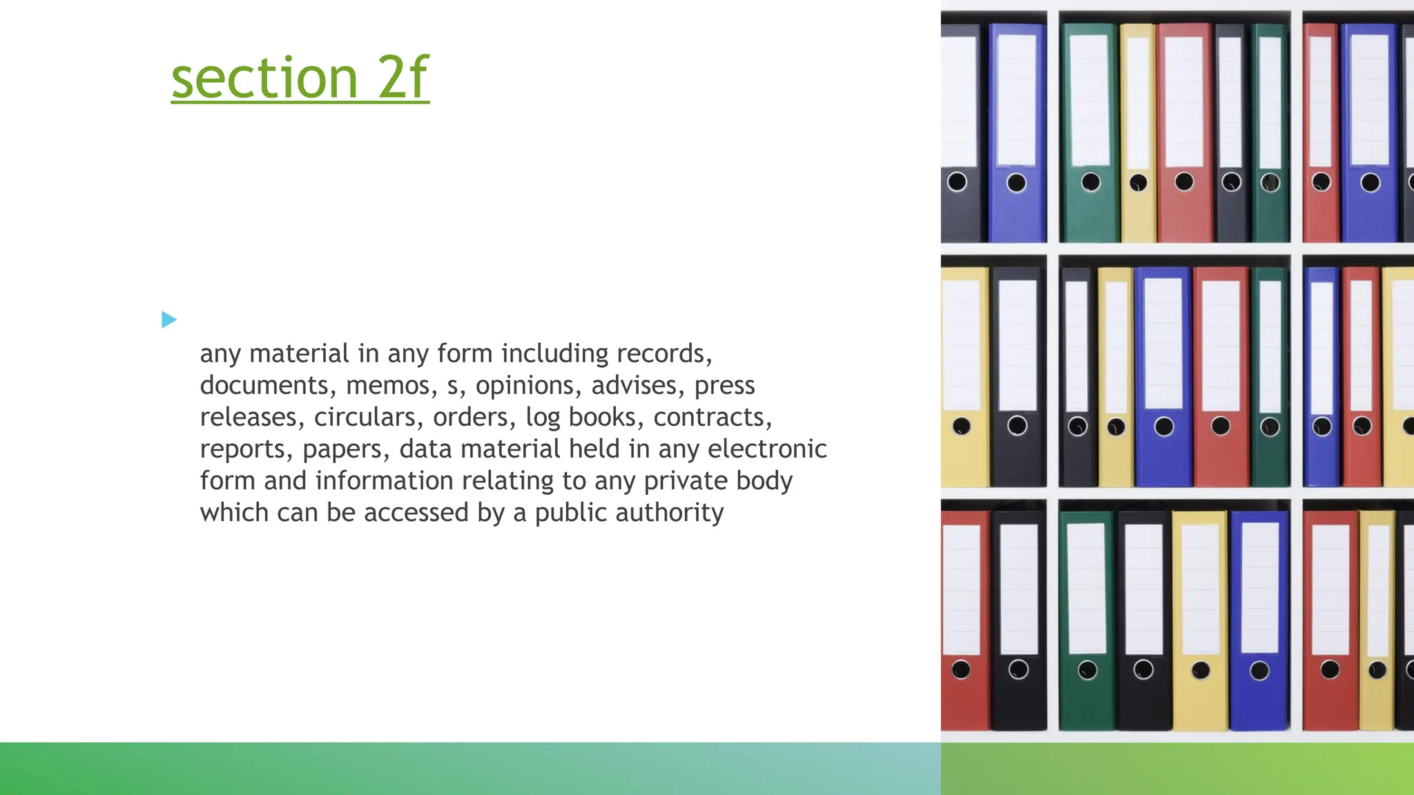 section 2f

any material in any form including records,
documents, memos, s, opinions, advises, press
releases, circulars, orders, log books, contracts,
reports, papers, data material held in any electronic
form and information relating to any private body
which can be accessed by a public authority
 