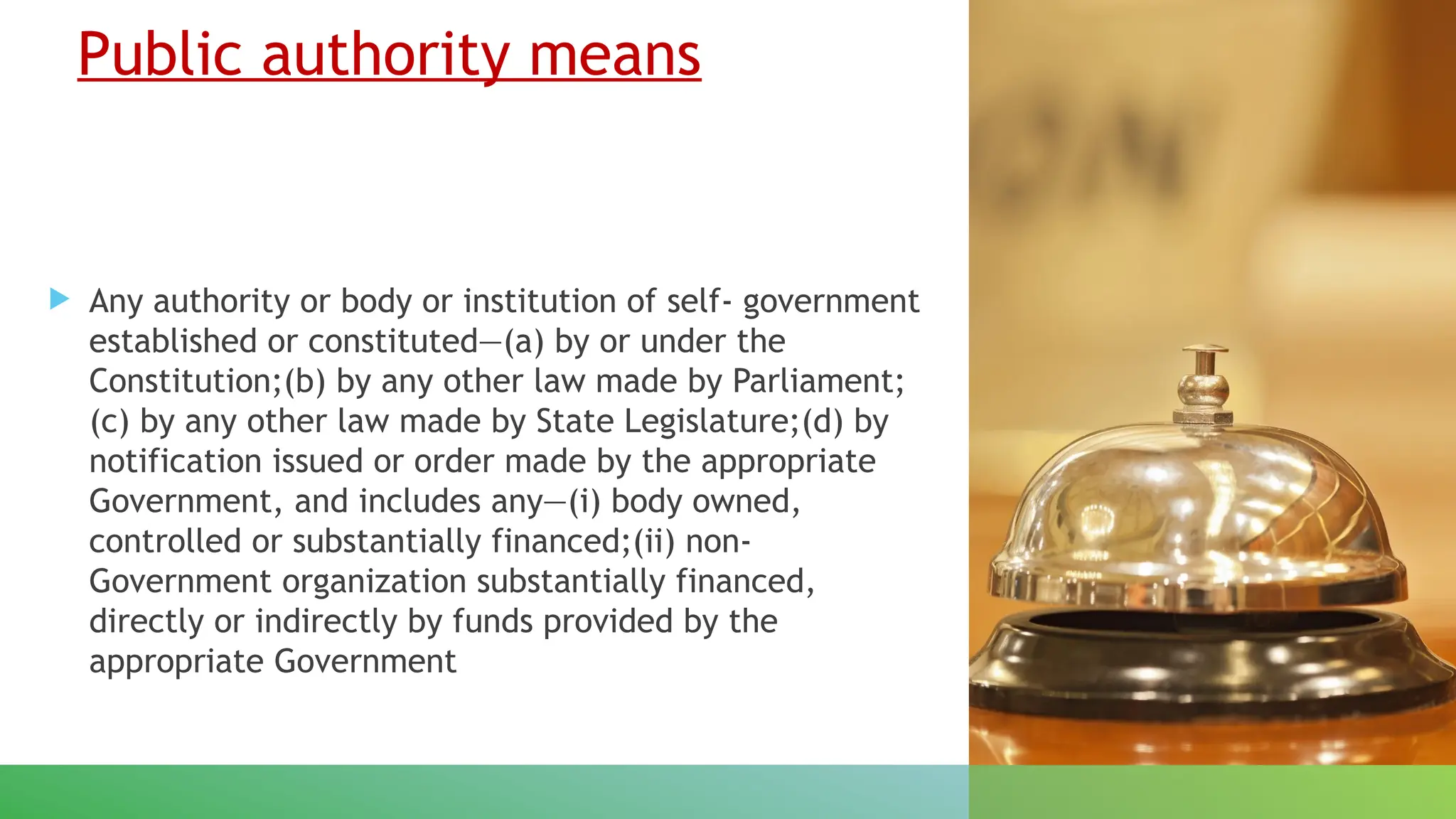 Public authority means
 Any authority or body or institution of self- government
established or constituted—(a) by or under the
Constitution;(b) by any other law made by Parliament;
(c) by any other law made by State Legislature;(d) by
notification issued or order made by the appropriate
Government, and includes any—(i) body owned,
controlled or substantially financed;(ii) non-
Government organization substantially financed,
directly or indirectly by funds provided by the
appropriate Government
 