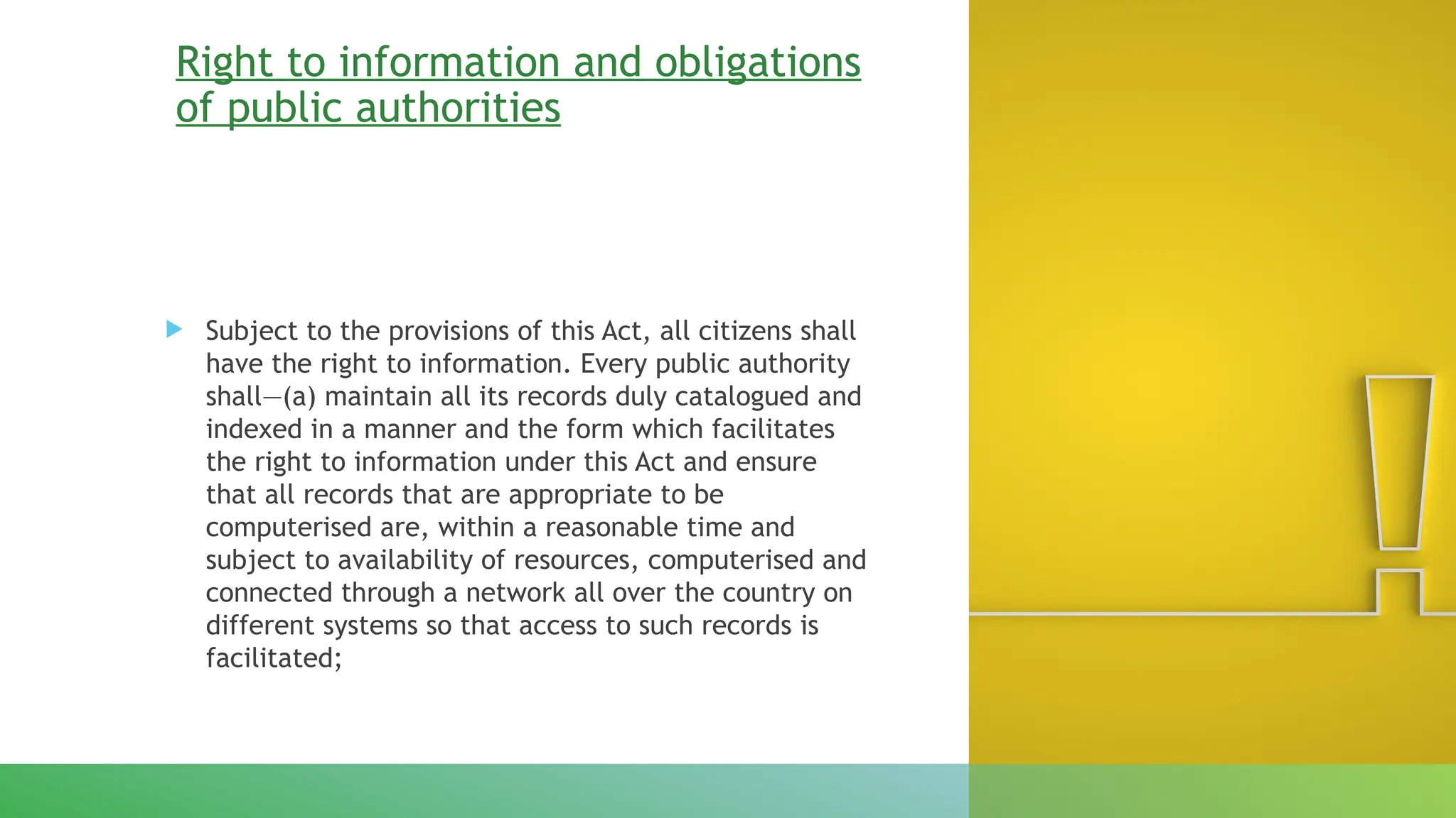 Right to information and obligations
of public authorities
 Subject to the provisions of this Act, all citizens shall
have the right to information. Every public authority
shall—(a) maintain all its records duly catalogued and
indexed in a manner and the form which facilitates
the right to information under this Act and ensure
that all records that are appropriate to be
computerised are, within a reasonable time and
subject to availability of resources, computerised and
connected through a network all over the country on
different systems so that access to such records is
facilitated;
 