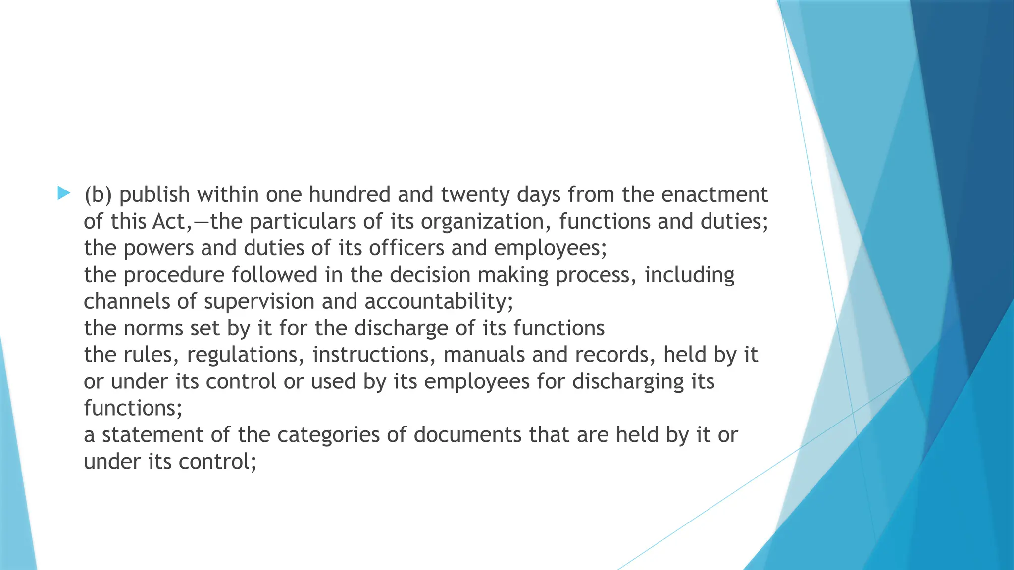  (b) publish within one hundred and twenty days from the enactment
of this Act,—the particulars of its organization, functions and duties;
the powers and duties of its officers and employees;
the procedure followed in the decision making process, including
channels of supervision and accountability;
the norms set by it for the discharge of its functions
the rules, regulations, instructions, manuals and records, held by it
or under its control or used by its employees for discharging its
functions;
a statement of the categories of documents that are held by it or
under its control;
 