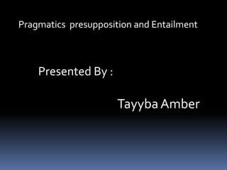 Pragmatics presupposition and Entailment
Presented By :
TayybaAmber
 