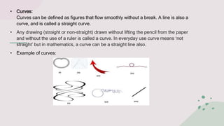 • Curves:
Curves can be defined as figures that flow smoothly without a break. A line is also a
curve, and is called a str...