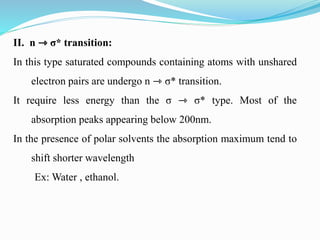 II. n ⇾ σ* transition:
In this type saturated compounds containing atoms with unshared
electron pairs are undergo n ⇾ σ* transition.
It require less energy than the σ ⇾ σ* type. Most of the
absorption peaks appearing below 200nm.
In the presence of polar solvents the absorption maximum tend to
shift shorter wavelength
Ex: Water , ethanol.
 