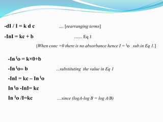 -dI / I = k d c .... [rearranging terms]
-InI = kc + b ....... Eq 1
[When conc =0 there is no absorbance hence I = I0 sub.in Eq 1.]
-In I0 = k×0+b
-In I0= b ...substituting the value in Eq 1
-InI = kc – In I0
In I0 -InI= kc
In I0 /I=kc ....since (logA-log B = log A/B)
 