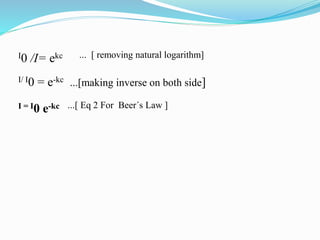 I0 /I= ekc ... [ removing natural logarithm]
I/ I0 = e-kc ...[making inverse on both side]
I = I0 e-kc ...[ Eq 2 For Beer´s Law ]
 
