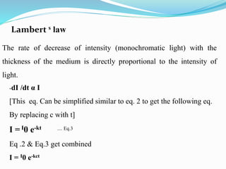 Lambert s law
The rate of decrease of intensity (monochromatic light) with the
thickness of the medium is directly proportional to the intensity of
light.
-dI /dt α I
[This eq. Can be simplified similar to eq. 2 to get the following eq.
By replacing c with t]
I = I0 e-kt .... Eq.3
Eq .2 & Eq.3 get combined
I = I0 e-kct
 