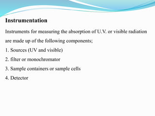 Instrumentation
Instruments for measuring the absorption of U.V. or visible radiation
are made up of the following components;
1. Sources (UV and visible)
2. filter or monochromator
3. Sample containers or sample cells
4. Detector
 