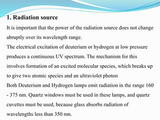 1. Radiation source
It is important that the power of the radiation source does not change
abruptly over its wavelength range.
The electrical excitation of deuterium or hydrogen at low pressure
produces a continuous UV spectrum. The mechanism for this
involves formation of an excited molecular species, which breaks up
to give two atomic species and an ultraviolet photon
Both Deuterium and Hydrogen lamps emit radiation in the range 160
- 375 nm. Quartz windows must be used in these lamps, and quartz
cuvettes must be used, because glass absorbs radiation of
wavelengths less than 350 nm.
 