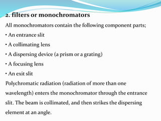 2. filters or monochromators
All monochromators contain the following component parts;
• An entrance slit
• A collimating lens
• A dispersing device (a prism or a grating)
• A focusing lens
• An exit slit
Polychromatic radiation (radiation of more than one
wavelength) enters the monochromator through the entrance
slit. The beam is collimated, and then strikes the dispersing
element at an angle.
 