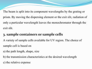 The beam is split into its component wavelengths by the grating or
prism. By moving the dispersing element or the exit slit, radiation of
only a particular wavelength leaves the monochromator through the
exit slit.
3. sample containers or sample cells
A variety of sample cells available for UV region. The choice of
sample cell is based on
a) the path length, shape, size
b) the transmission characteristics at the desired wavelength
c) the relative expense
 