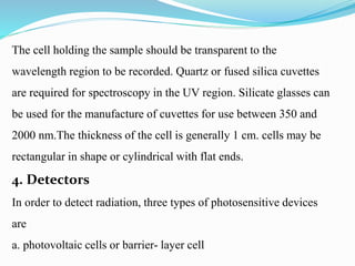 The cell holding the sample should be transparent to the
wavelength region to be recorded. Quartz or fused silica cuvettes
are required for spectroscopy in the UV region. Silicate glasses can
be used for the manufacture of cuvettes for use between 350 and
2000 nm.The thickness of the cell is generally 1 cm. cells may be
rectangular in shape or cylindrical with flat ends.
4. Detectors
In order to detect radiation, three types of photosensitive devices
are
a. photovoltaic cells or barrier- layer cell
 