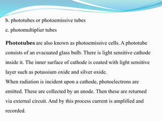 b. phototubes or photoemissive tubes
c. photomultiplier tubes
Phototubes are also known as photoemissive cells. A phototube
consists of an evacuated glass bulb. There is light sensitive cathode
inside it. The inner surface of cathode is coated with light sensitive
layer such as potassium oxide and silver oxide.
When radiation is incident upon a cathode, photoelectrons are
emitted. These are collected by an anode. Then these are returned
via external circuit. And by this process current is amplified and
recorded.
 