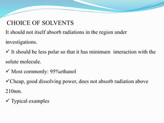 CHOICE OF SOLVENTS
It should not itself absorb radiations in the region under
investigations.
 It should be less polar so that it has minimum interaction with the
solute molecule.
 Most commonly: 95%ethanol
Cheap, good dissolving power, does not absorb radiation above
210nm.
 Typical examples
 