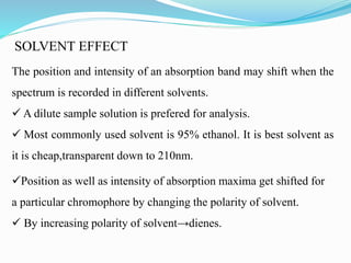 SOLVENT EFFECT
The position and intensity of an absorption band may shift when the
spectrum is recorded in different solvents.
 A dilute sample solution is prefered for analysis.
 Most commonly used solvent is 95% ethanol. It is best solvent as
it is cheap,transparent down to 210nm.
Position as well as intensity of absorption maxima get shifted for
a particular chromophore by changing the polarity of solvent.
 By increasing polarity of solvent→dienes.
 
