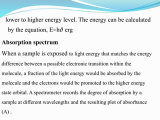 lower to higher energy level. The energy can be calculated
by the equation, E=h𝜗 erg
Absorption spectrum
When a sample is exposed to light energy that matches the energy
difference between a possible electronic transition within the
molecule, a fraction of the light energy would be absorbed by the
molecule and the electrons would be promoted to the higher energy
state orbital. A spectrometer records the degree of absorption by a
sample at different wavelengths and the resulting plot of absorbance
(A) .
 